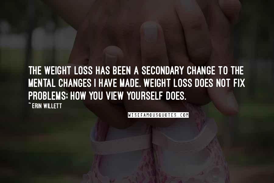 Erin Willett Quotes: The weight loss has been a secondary change to the mental changes I have made. Weight loss does not fix problems; how you view yourself does.