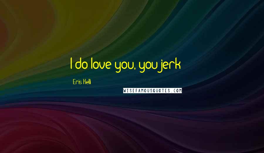 Eris Kelli Quotes: I do love you, you jerk!!!!