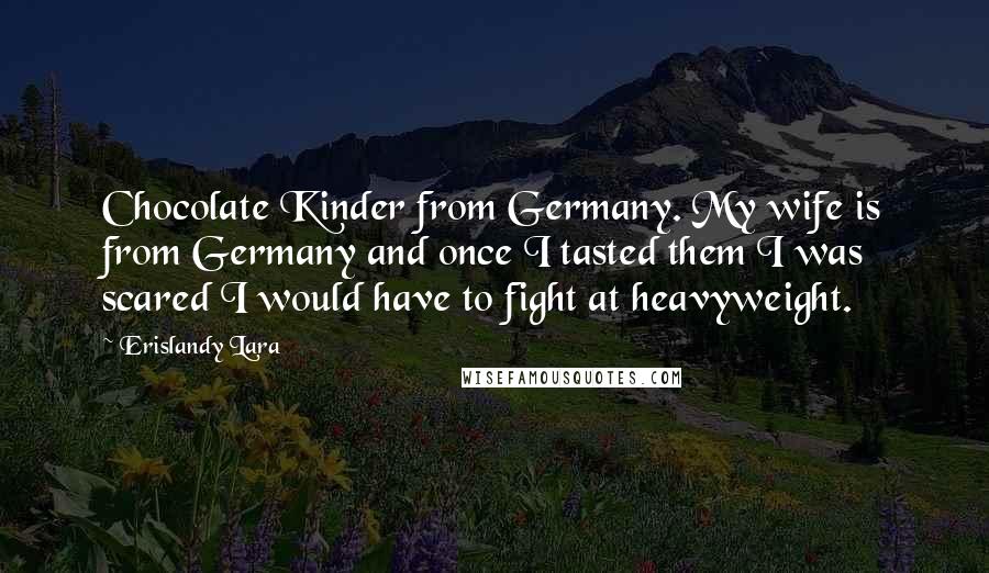 Erislandy Lara Quotes: Chocolate Kinder from Germany. My wife is from Germany and once I tasted them I was scared I would have to fight at heavyweight.