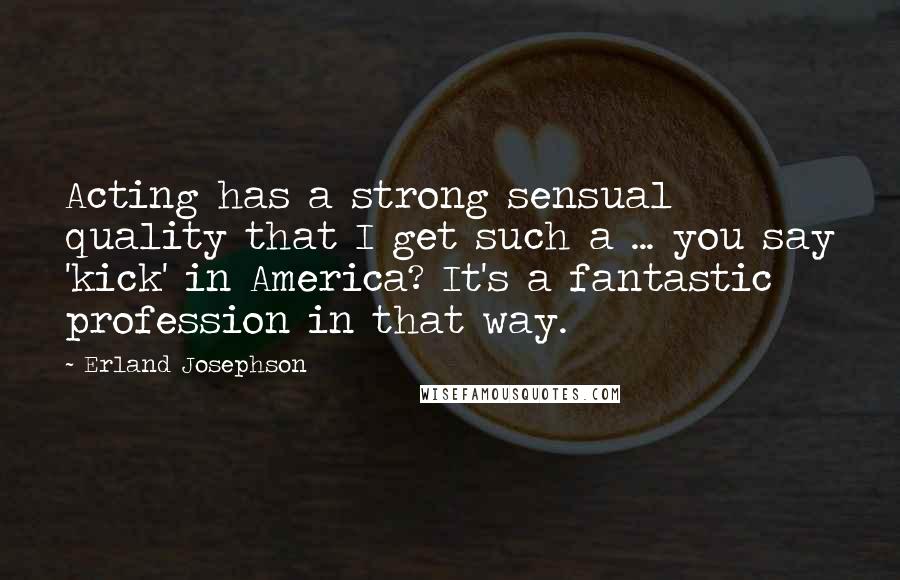 Erland Josephson Quotes: Acting has a strong sensual quality that I get such a ... you say 'kick' in America? It's a fantastic profession in that way.