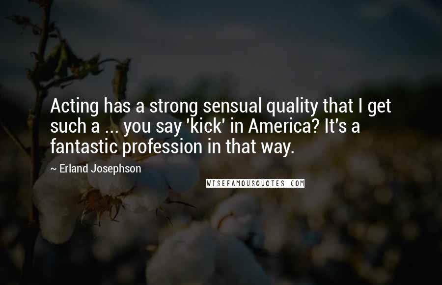 Erland Josephson Quotes: Acting has a strong sensual quality that I get such a ... you say 'kick' in America? It's a fantastic profession in that way.