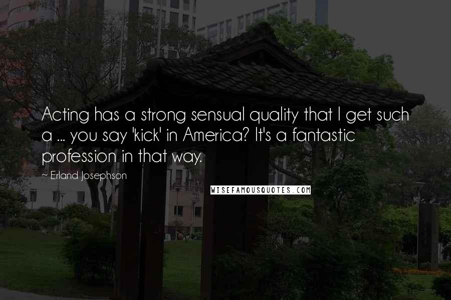 Erland Josephson Quotes: Acting has a strong sensual quality that I get such a ... you say 'kick' in America? It's a fantastic profession in that way.