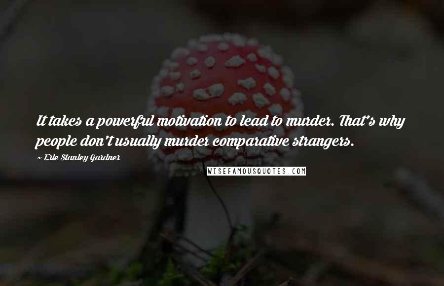 Erle Stanley Gardner Quotes: It takes a powerful motivation to lead to murder. That's why people don't usually murder comparative strangers.