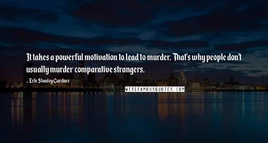 Erle Stanley Gardner Quotes: It takes a powerful motivation to lead to murder. That's why people don't usually murder comparative strangers.