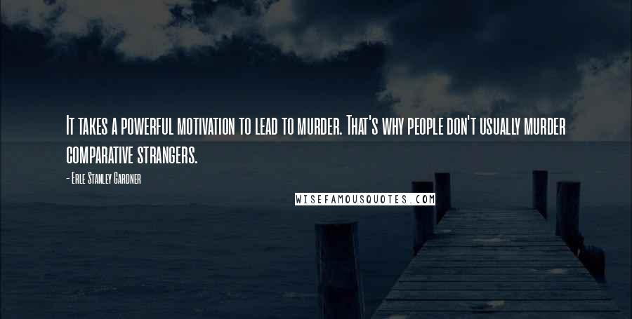 Erle Stanley Gardner Quotes: It takes a powerful motivation to lead to murder. That's why people don't usually murder comparative strangers.