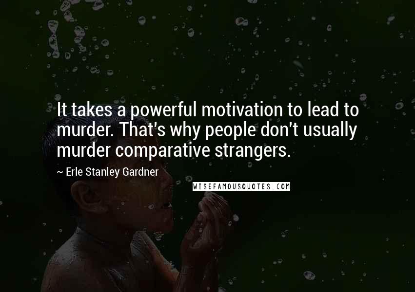 Erle Stanley Gardner Quotes: It takes a powerful motivation to lead to murder. That's why people don't usually murder comparative strangers.