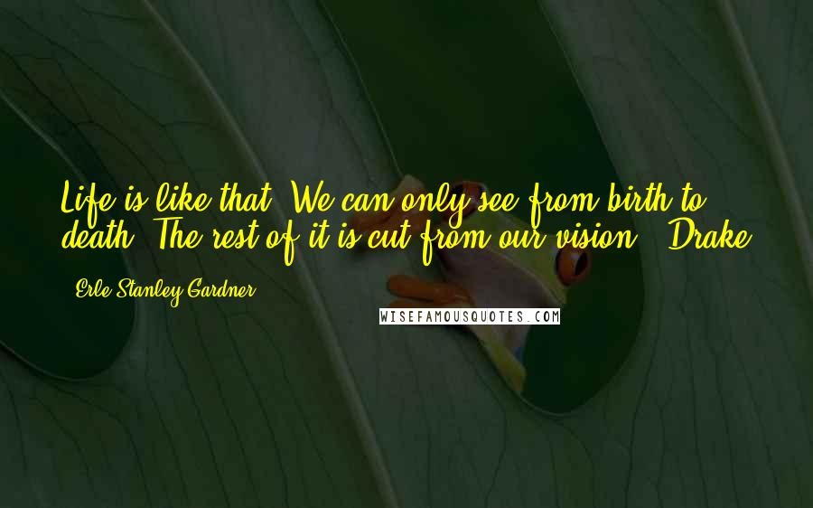 Erle Stanley Gardner Quotes: Life is like that. We can only see from birth to death. The rest of it is cut from our vision." Drake