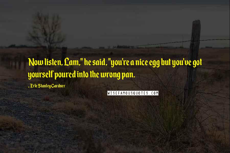 Erle Stanley Gardner Quotes: Now listen, Lam," he said, "you're a nice egg but you've got yourself poured into the wrong pan.