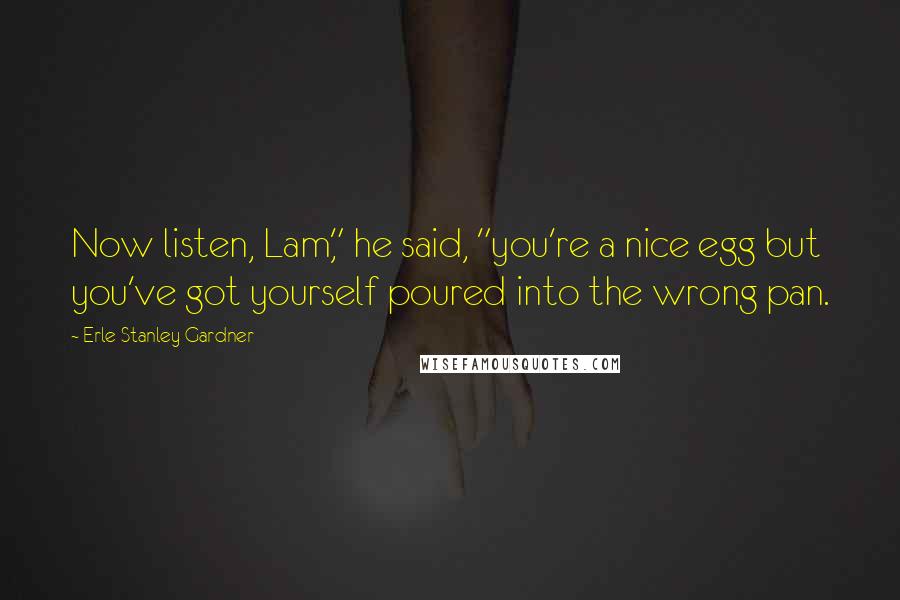 Erle Stanley Gardner Quotes: Now listen, Lam," he said, "you're a nice egg but you've got yourself poured into the wrong pan.