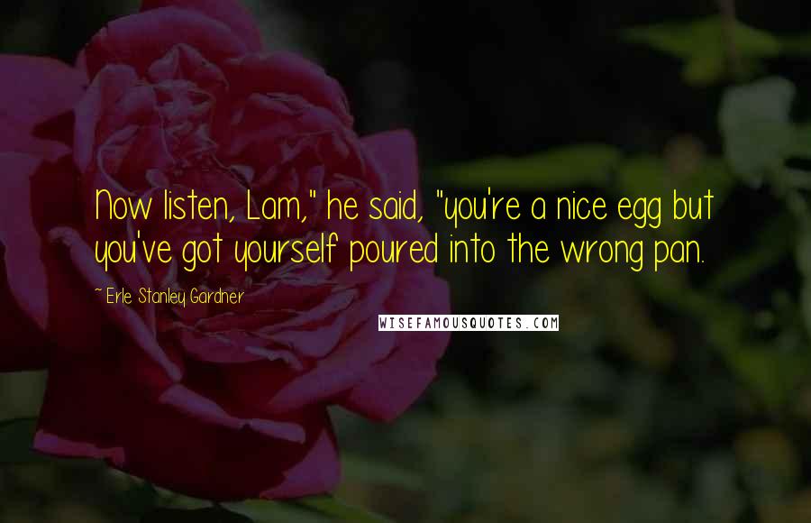 Erle Stanley Gardner Quotes: Now listen, Lam," he said, "you're a nice egg but you've got yourself poured into the wrong pan.