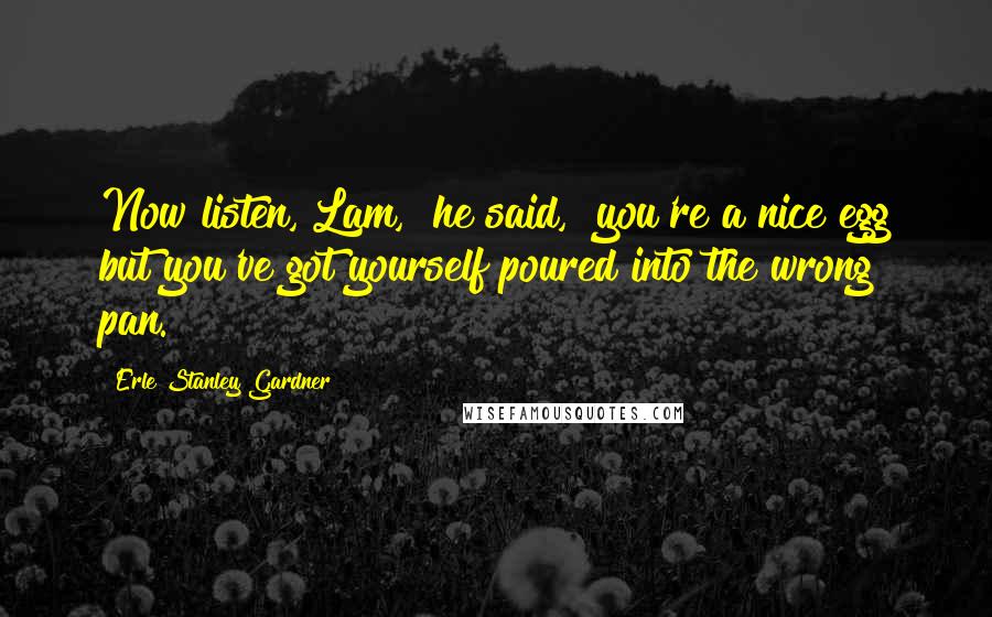 Erle Stanley Gardner Quotes: Now listen, Lam," he said, "you're a nice egg but you've got yourself poured into the wrong pan.