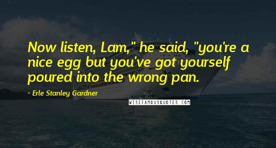 Erle Stanley Gardner Quotes: Now listen, Lam," he said, "you're a nice egg but you've got yourself poured into the wrong pan.