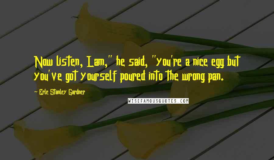 Erle Stanley Gardner Quotes: Now listen, Lam," he said, "you're a nice egg but you've got yourself poured into the wrong pan.