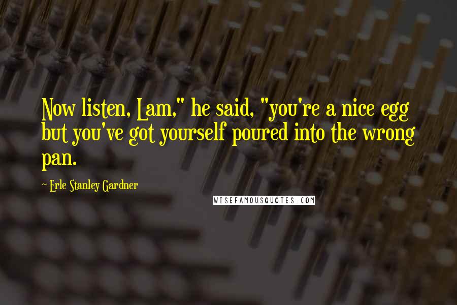 Erle Stanley Gardner Quotes: Now listen, Lam," he said, "you're a nice egg but you've got yourself poured into the wrong pan.
