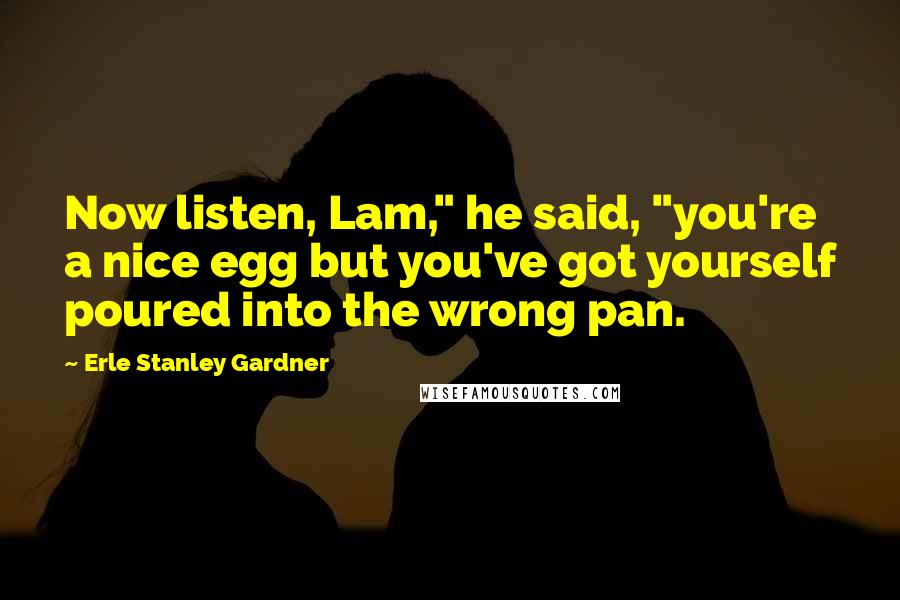 Erle Stanley Gardner Quotes: Now listen, Lam," he said, "you're a nice egg but you've got yourself poured into the wrong pan.