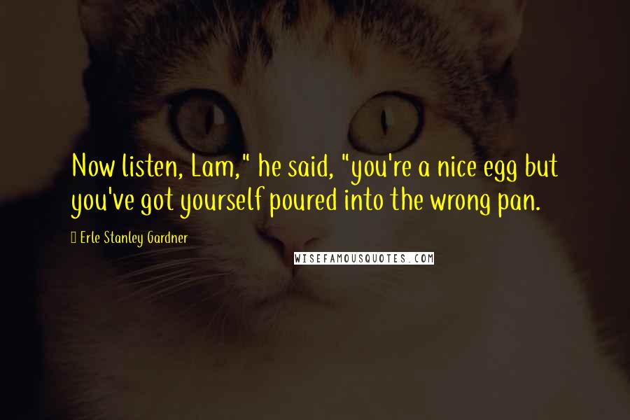 Erle Stanley Gardner Quotes: Now listen, Lam," he said, "you're a nice egg but you've got yourself poured into the wrong pan.