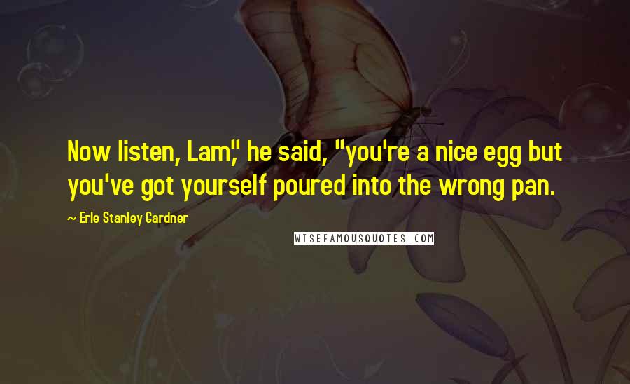 Erle Stanley Gardner Quotes: Now listen, Lam," he said, "you're a nice egg but you've got yourself poured into the wrong pan.