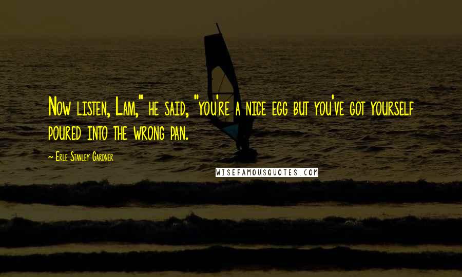 Erle Stanley Gardner Quotes: Now listen, Lam," he said, "you're a nice egg but you've got yourself poured into the wrong pan.