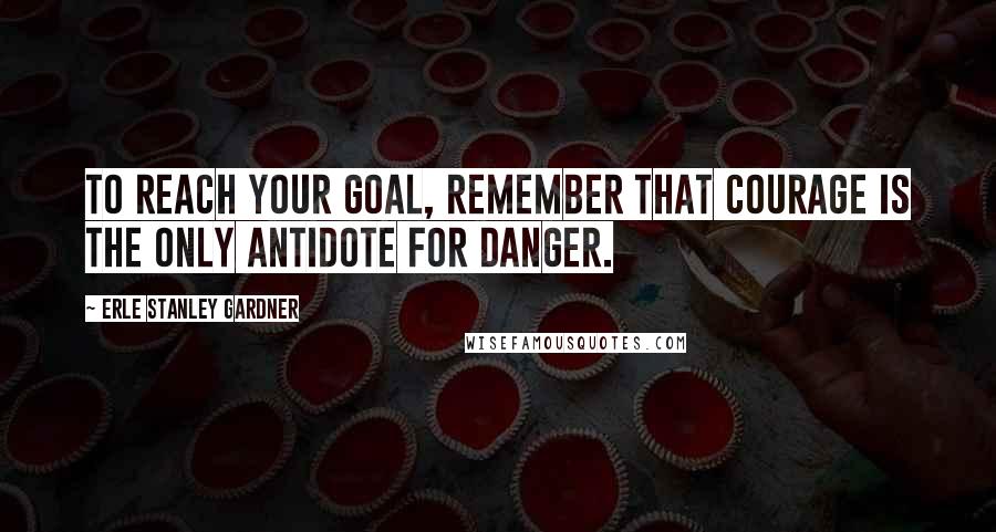 Erle Stanley Gardner Quotes: To reach your goal, remember that courage is the only antidote for danger.