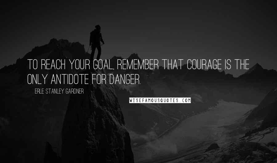 Erle Stanley Gardner Quotes: To reach your goal, remember that courage is the only antidote for danger.