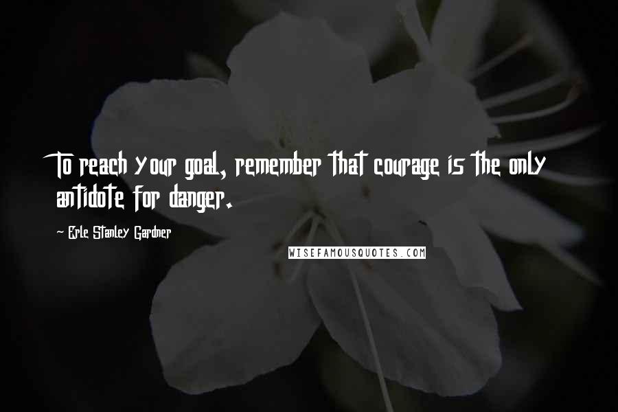 Erle Stanley Gardner Quotes: To reach your goal, remember that courage is the only antidote for danger.