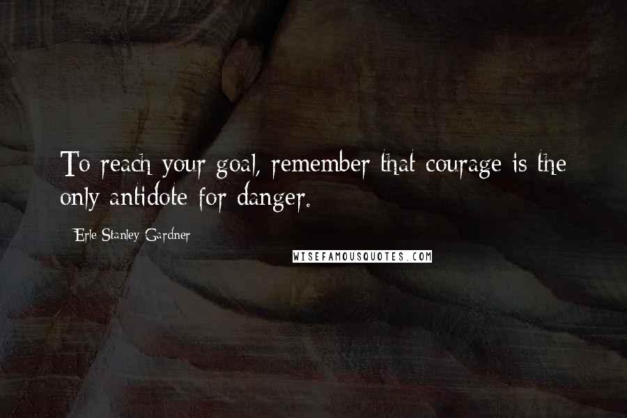 Erle Stanley Gardner Quotes: To reach your goal, remember that courage is the only antidote for danger.