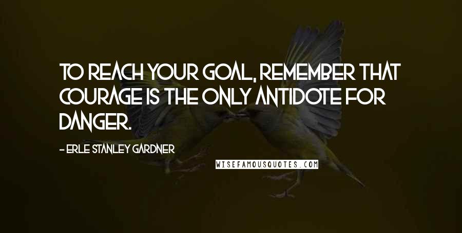 Erle Stanley Gardner Quotes: To reach your goal, remember that courage is the only antidote for danger.