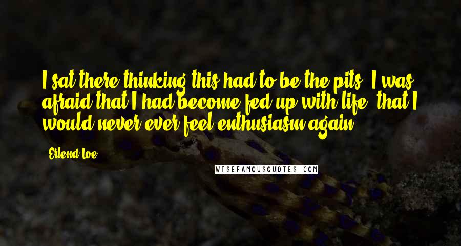 Erlend Loe Quotes: I sat there thinking this had to be the pits. I was afraid that I had become fed up with life, that I would never ever feel enthusiasm again.