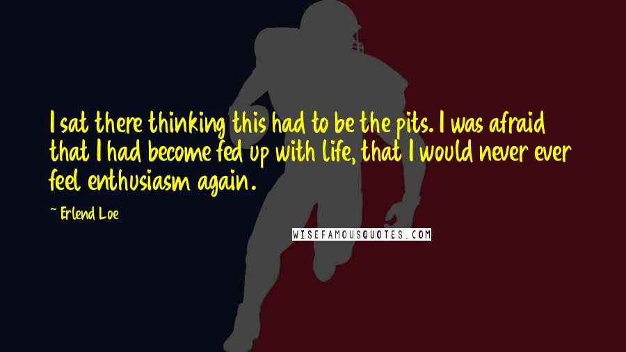 Erlend Loe Quotes: I sat there thinking this had to be the pits. I was afraid that I had become fed up with life, that I would never ever feel enthusiasm again.