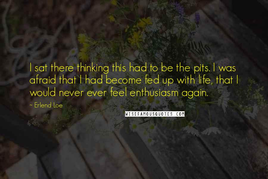 Erlend Loe Quotes: I sat there thinking this had to be the pits. I was afraid that I had become fed up with life, that I would never ever feel enthusiasm again.