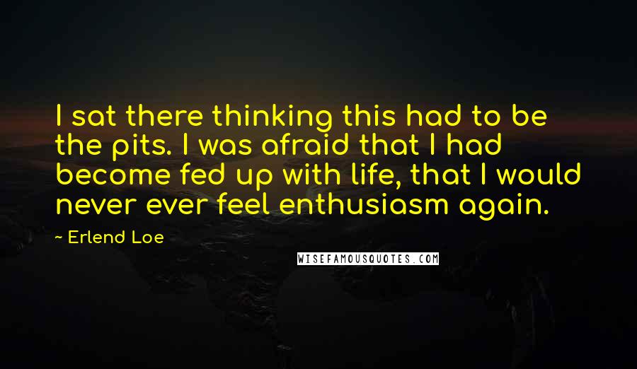 Erlend Loe Quotes: I sat there thinking this had to be the pits. I was afraid that I had become fed up with life, that I would never ever feel enthusiasm again.