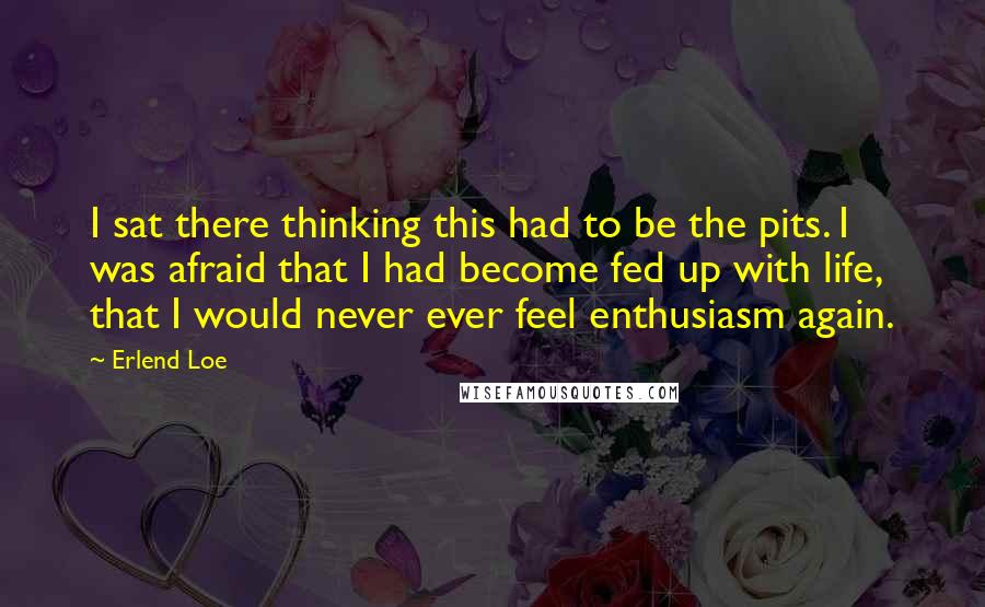 Erlend Loe Quotes: I sat there thinking this had to be the pits. I was afraid that I had become fed up with life, that I would never ever feel enthusiasm again.
