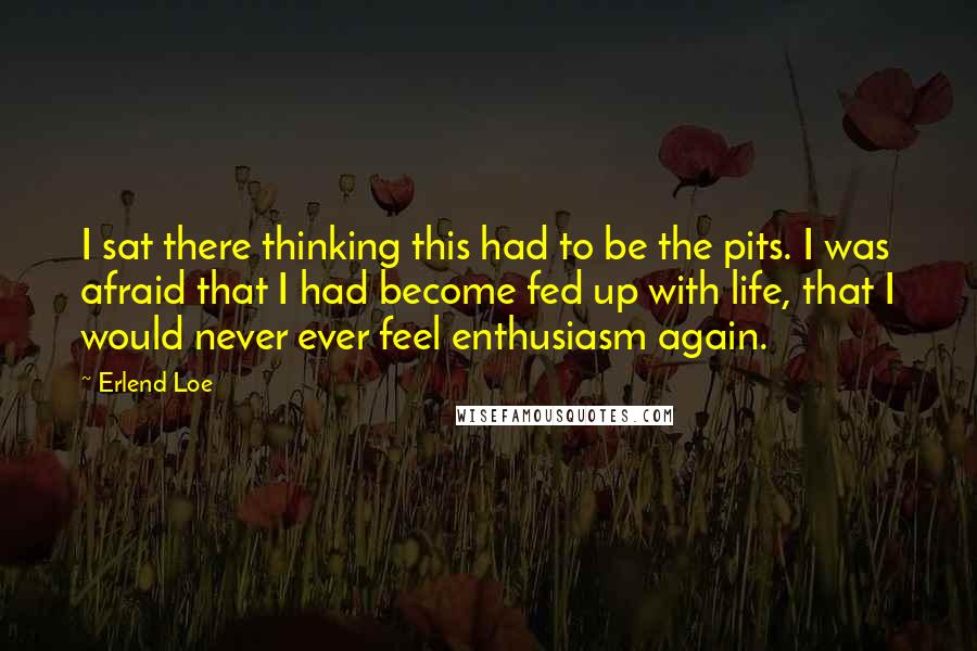 Erlend Loe Quotes: I sat there thinking this had to be the pits. I was afraid that I had become fed up with life, that I would never ever feel enthusiasm again.