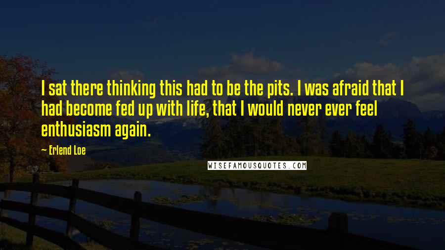 Erlend Loe Quotes: I sat there thinking this had to be the pits. I was afraid that I had become fed up with life, that I would never ever feel enthusiasm again.