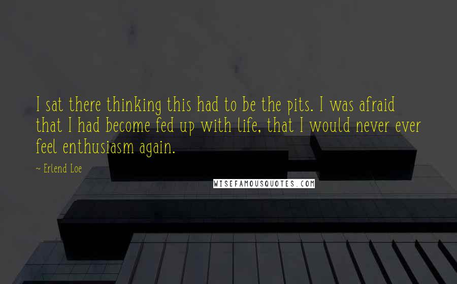 Erlend Loe Quotes: I sat there thinking this had to be the pits. I was afraid that I had become fed up with life, that I would never ever feel enthusiasm again.