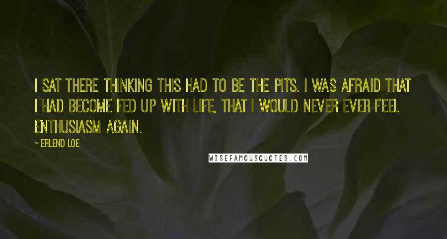 Erlend Loe Quotes: I sat there thinking this had to be the pits. I was afraid that I had become fed up with life, that I would never ever feel enthusiasm again.