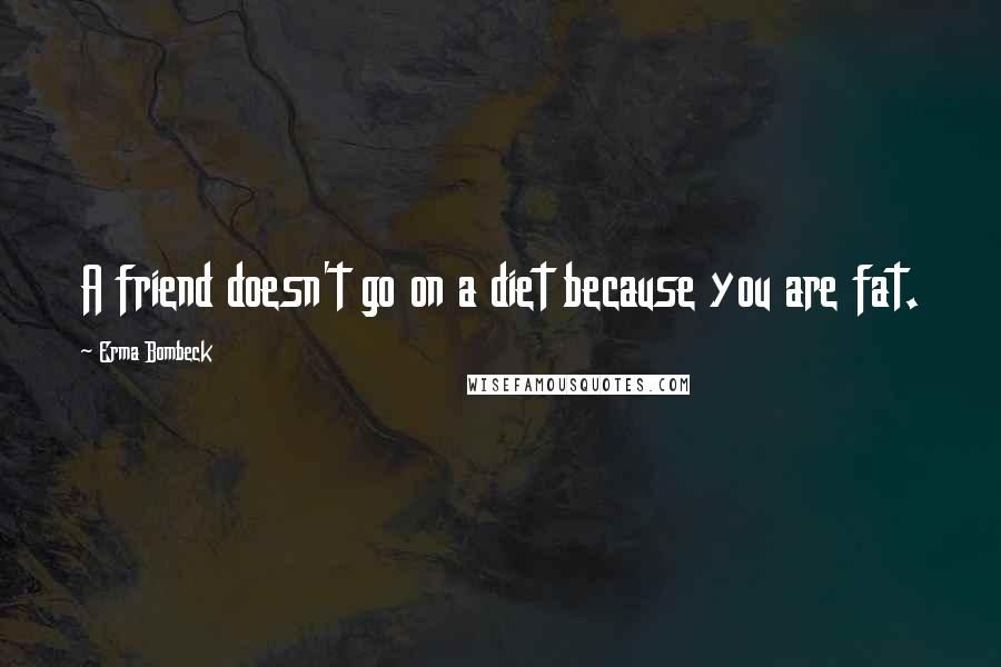 Erma Bombeck Quotes: A friend doesn't go on a diet because you are fat.