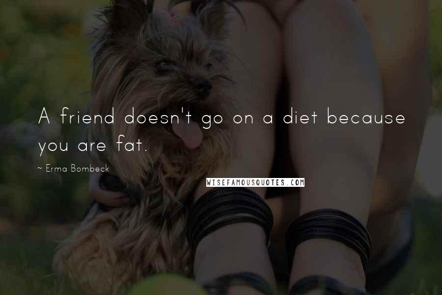 Erma Bombeck Quotes: A friend doesn't go on a diet because you are fat.