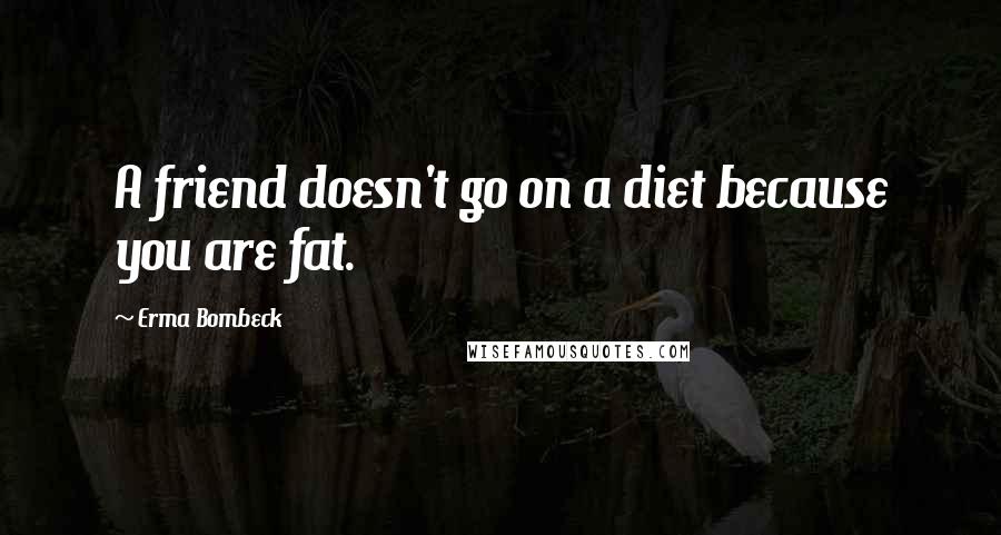 Erma Bombeck Quotes: A friend doesn't go on a diet because you are fat.