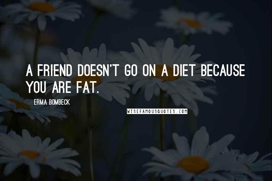 Erma Bombeck Quotes: A friend doesn't go on a diet because you are fat.