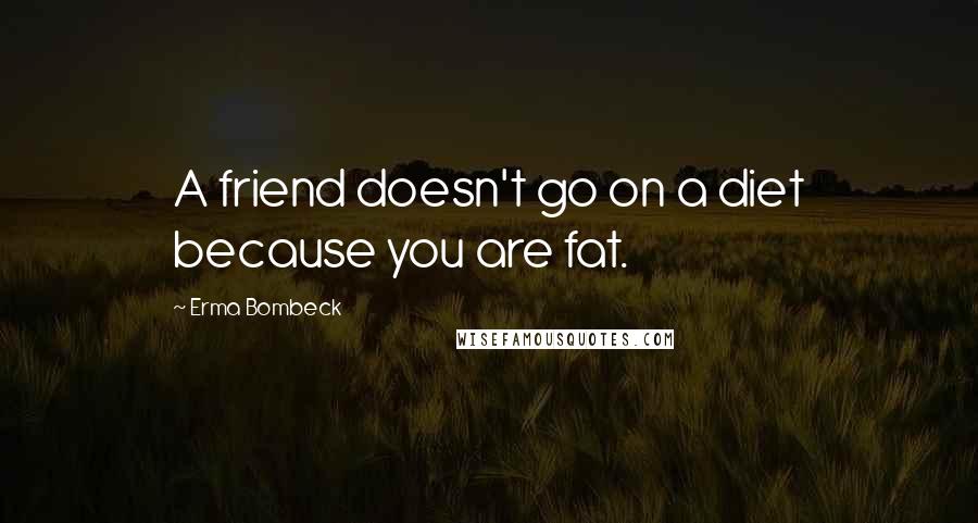 Erma Bombeck Quotes: A friend doesn't go on a diet because you are fat.