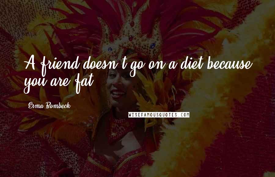 Erma Bombeck Quotes: A friend doesn't go on a diet because you are fat.