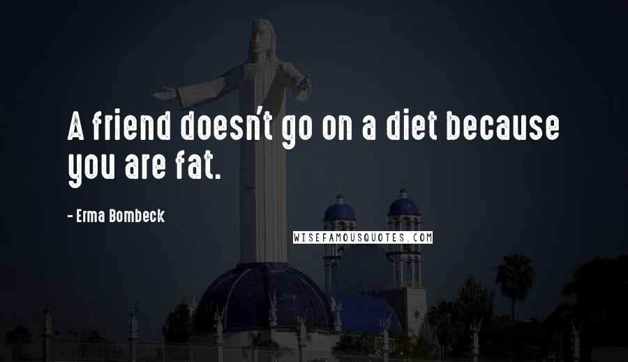 Erma Bombeck Quotes: A friend doesn't go on a diet because you are fat.