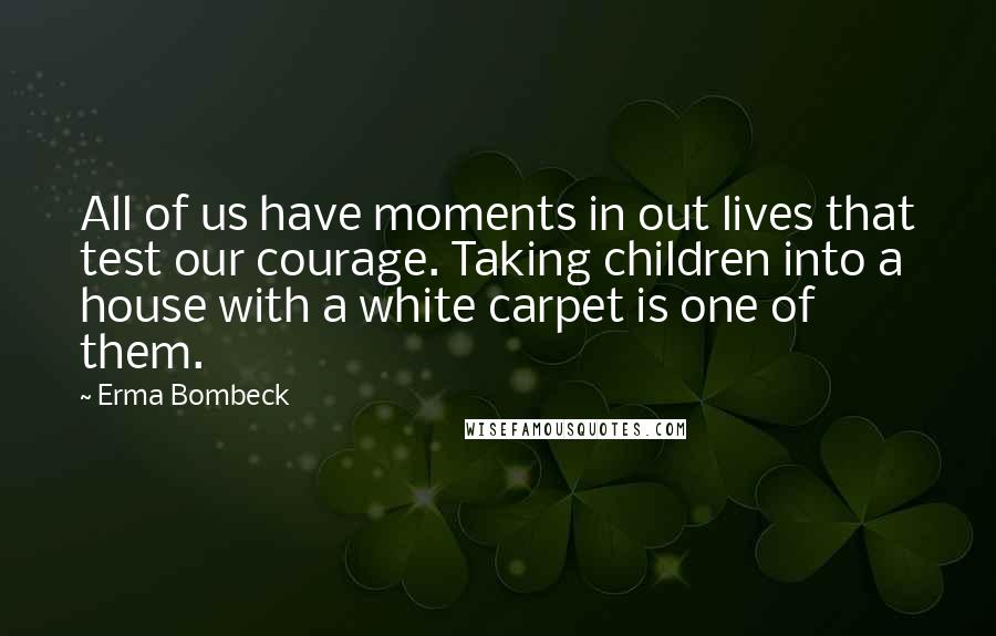 Erma Bombeck Quotes: All of us have moments in out lives that test our courage. Taking children into a house with a white carpet is one of them.
