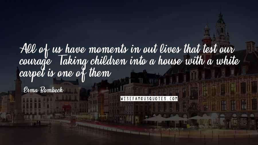 Erma Bombeck Quotes: All of us have moments in out lives that test our courage. Taking children into a house with a white carpet is one of them.