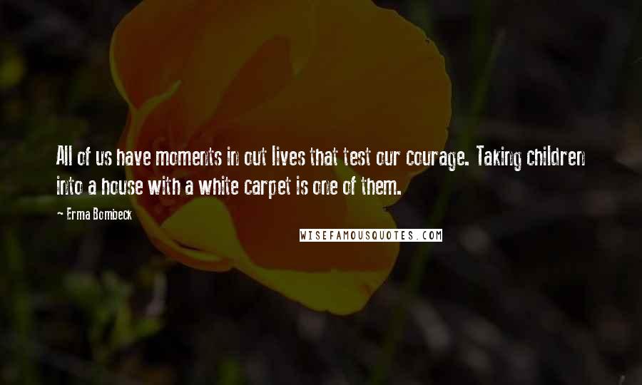 Erma Bombeck Quotes: All of us have moments in out lives that test our courage. Taking children into a house with a white carpet is one of them.