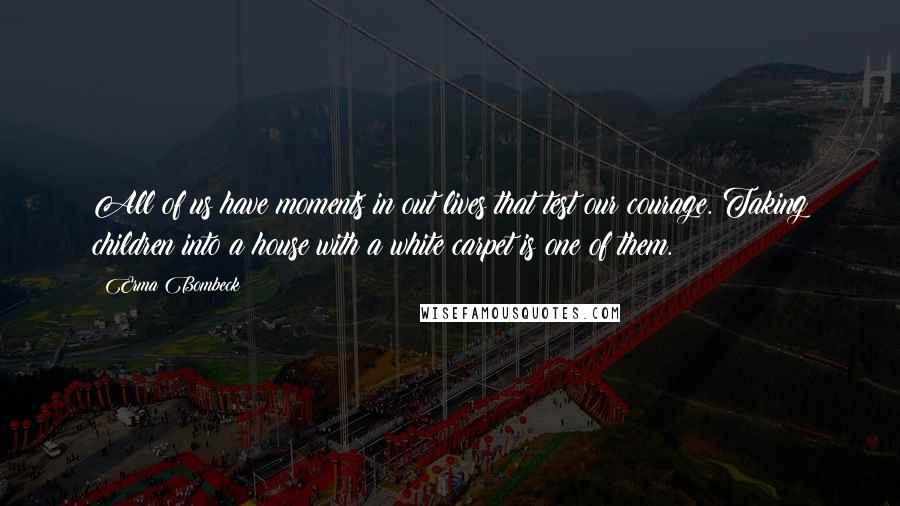 Erma Bombeck Quotes: All of us have moments in out lives that test our courage. Taking children into a house with a white carpet is one of them.