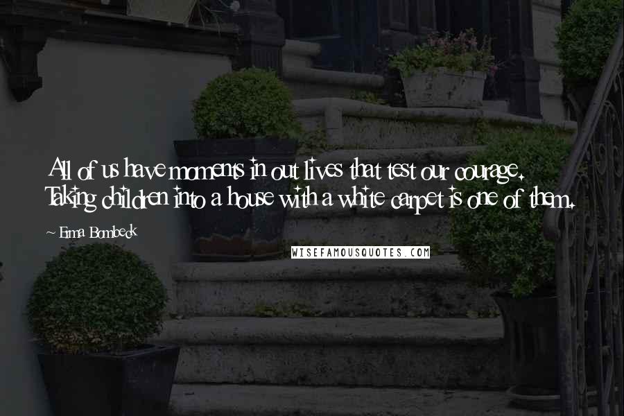 Erma Bombeck Quotes: All of us have moments in out lives that test our courage. Taking children into a house with a white carpet is one of them.