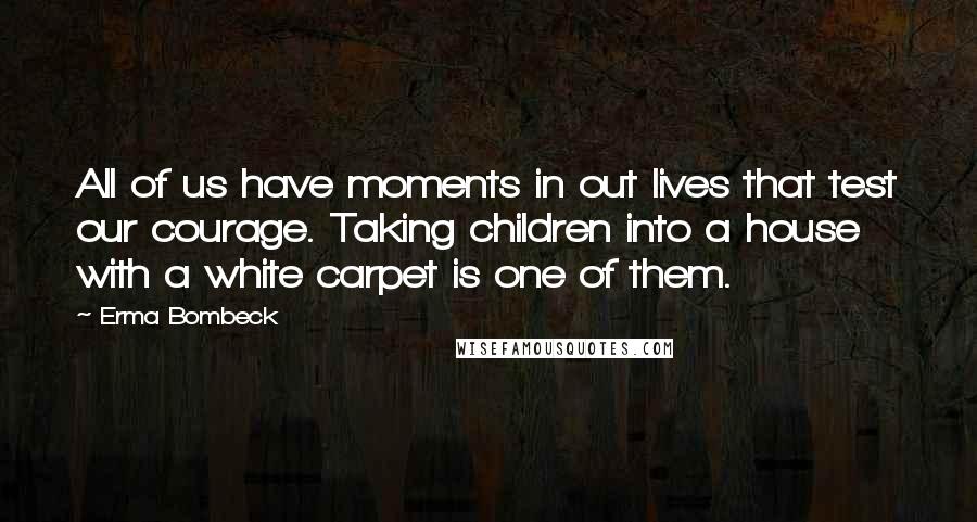 Erma Bombeck Quotes: All of us have moments in out lives that test our courage. Taking children into a house with a white carpet is one of them.