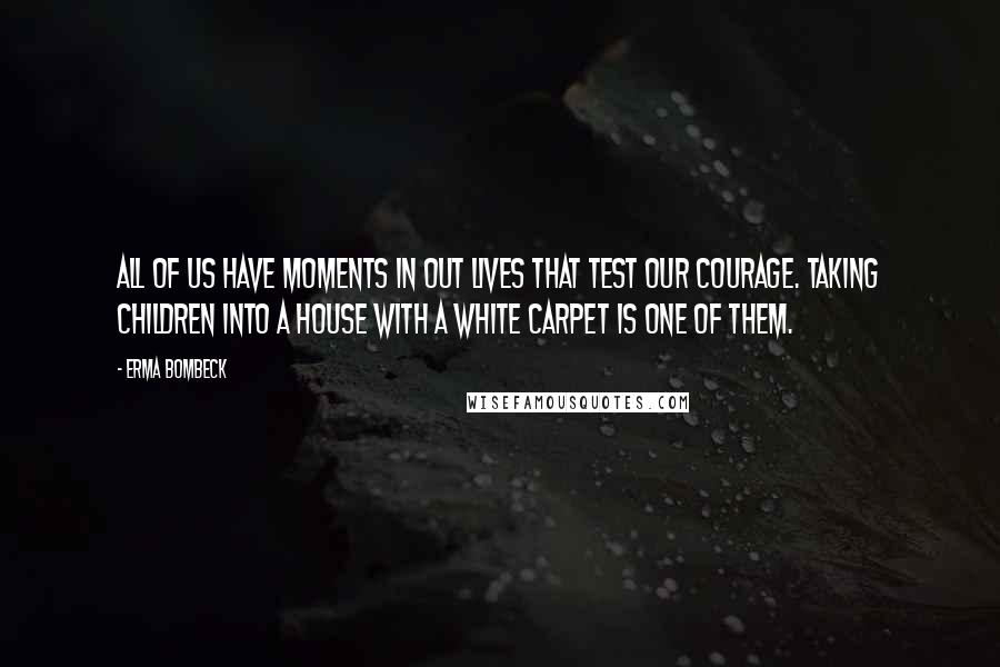 Erma Bombeck Quotes: All of us have moments in out lives that test our courage. Taking children into a house with a white carpet is one of them.